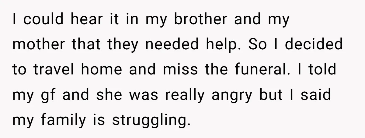 I could hear it in my brother and my mother that they needed help. So I decided to travel home and miss the funeral. I told my gf and she...