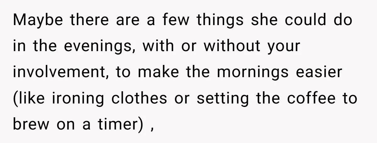 Maybe there are a few things she could do in the evenings, with or without your involvement, to make the mornings easier (like ironing clothes or setting the coffee to...