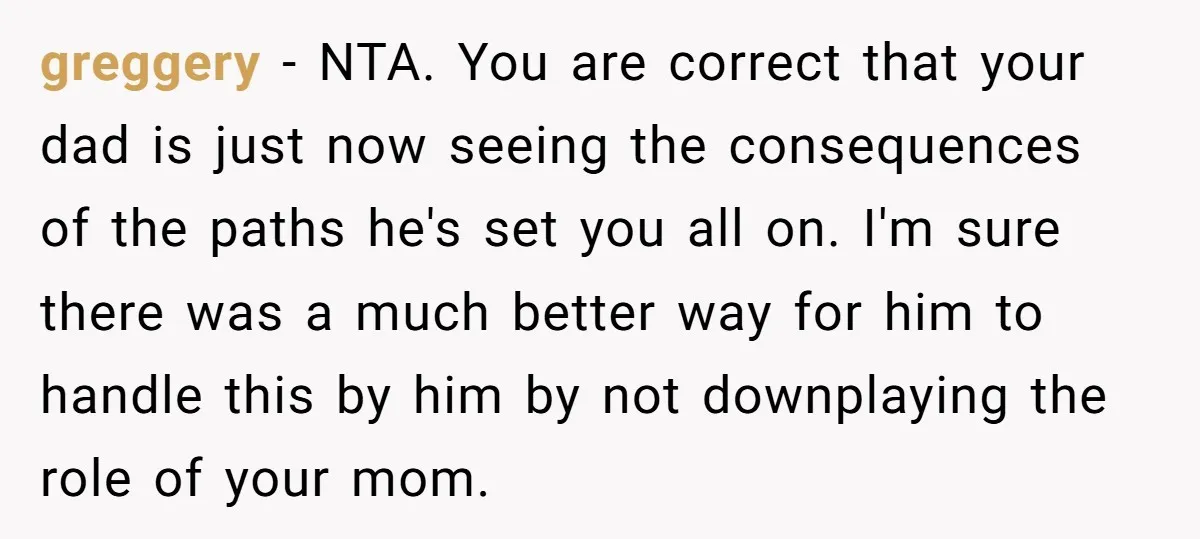 greggery − NTA. You are correct that your dad is just now seeing the consequences of the paths he's set you all on. I'm sure there was a much better...