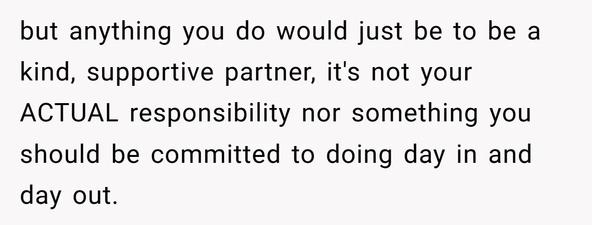 but anything you do would just be to be a kind, supportive partner, it's not your ACTUAL responsibility nor something you should be committed to doing day in and day...