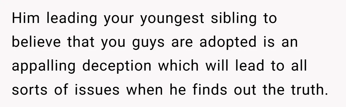 Him leading your youngest sibling to believe that you guys are adopted is an appalling deception which will lead to all sorts of issues when he finds out the truth.
