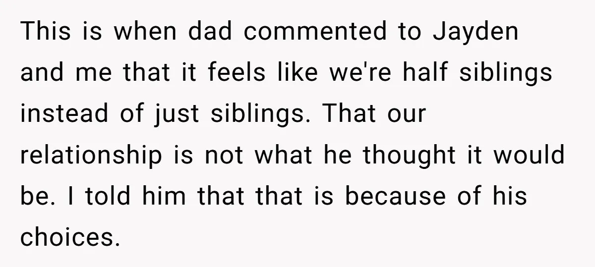 This is when dad commented to Jayden and me that it feels like we're half siblings instead of just siblings. That our relationship is not what he thought it would...