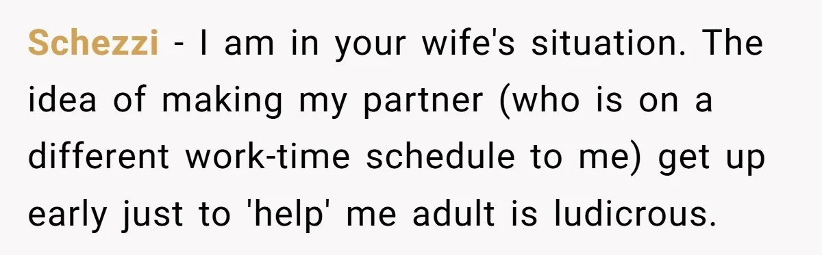 Schezzi − I am in your wife's situation. The idea of making my partner (who is on a different work-time schedule to me) get up early just to 'help' me...