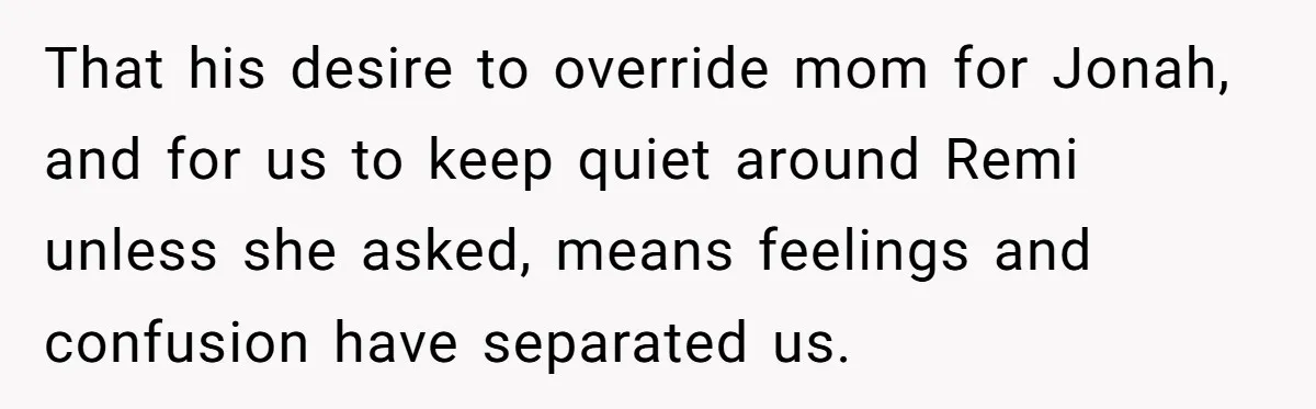 That his desire to override mom for Jonah, and for us to keep quiet around Remi unless she asked, means feelings and confusion have separated us.
