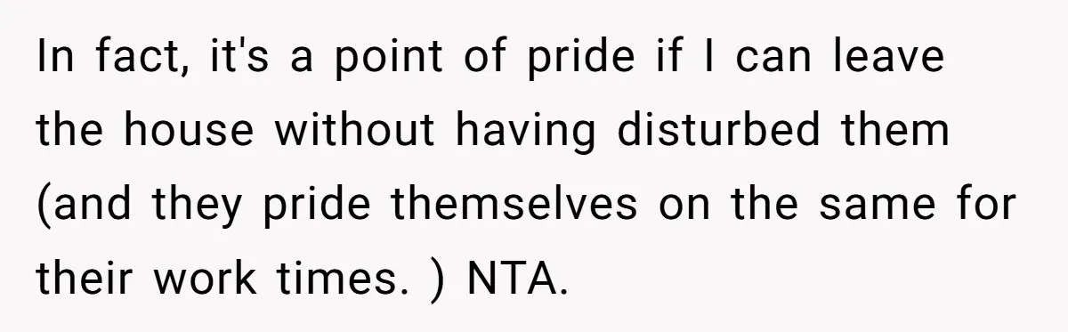 In fact, it's a point of pride if I can leave the house without having disturbed them (and they pride themselves on the same for their work times. ) NTA.