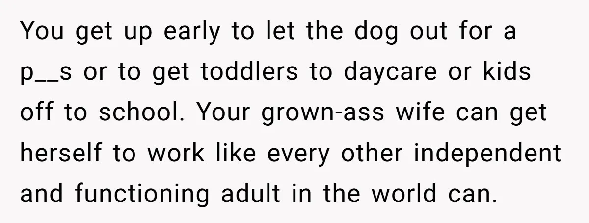 You get up early to let the dog out for a p__s or to get toddlers to daycare or kids off to school. Your grown-ass wife can get herself to...