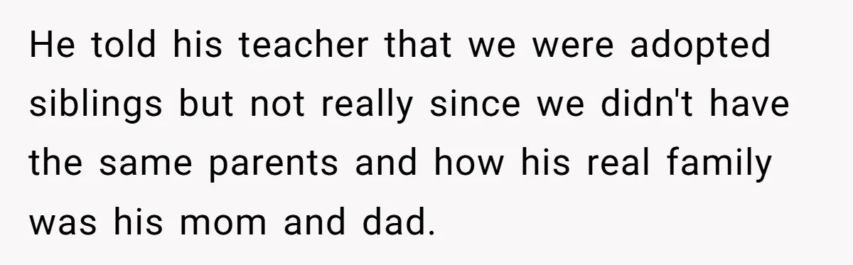 He told his teacher that we were adopted siblings but not really since we didn't have the same parents and how his real family was his mom and dad.