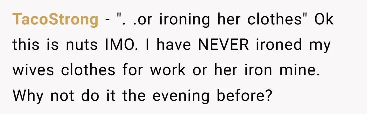TacoStrong − ". .or ironing her clothes" Ok this is nuts IMO. I have NEVER ironed my wives clothes for work or her iron mine. Why not do it the...