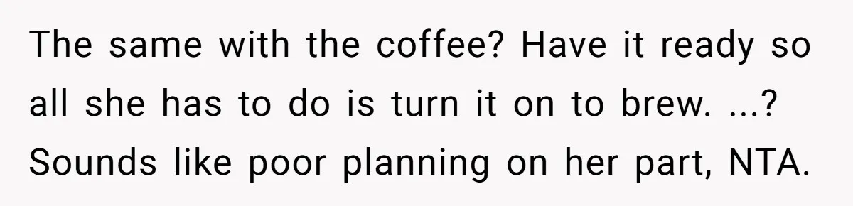 The same with the coffee? Have it ready so all she has to do is turn it on to brew. ...? Sounds like poor planning on her part, NTA.