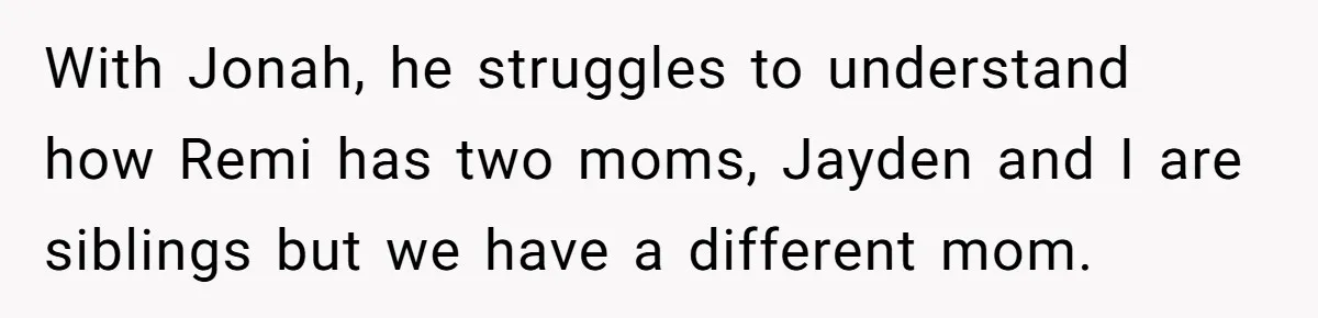 With Jonah, he struggles to understand how Remi has two moms, Jayden and I are siblings but we have a different mom.