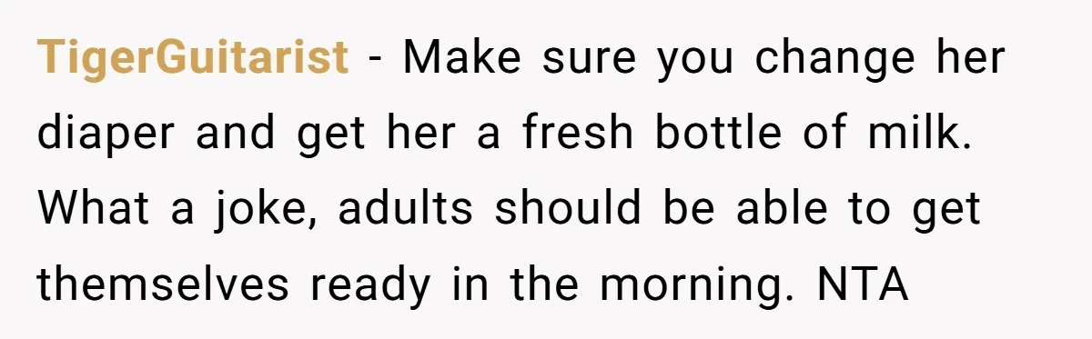 TigerGuitarist − Make sure you change her diaper and get her a fresh bottle of milk. What a joke, adults should be able to get themselves ready in the morning....
