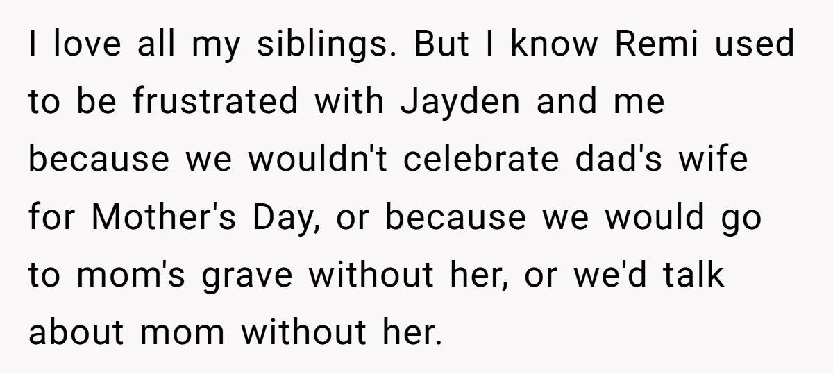 I love all my siblings. But I know Remi used to be frustrated with Jayden and me because we wouldn't celebrate dad's wife for Mother's Day, or because we would...