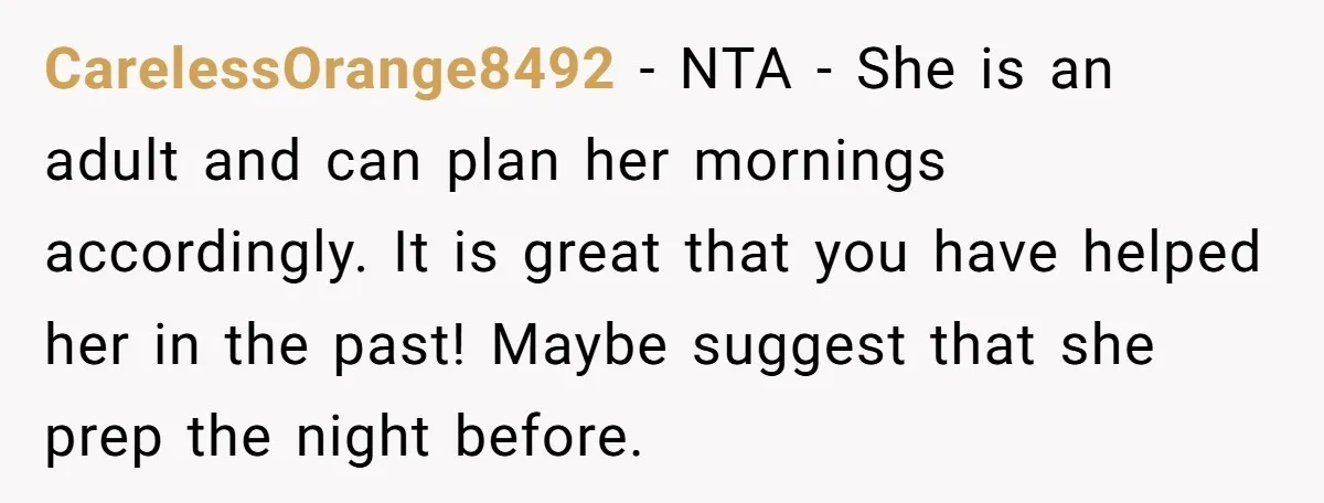 CarelessOrange8492 − NTA - She is an adult and can plan her mornings accordingly. It is great that you have helped her in the past! Maybe suggest that she prep...
