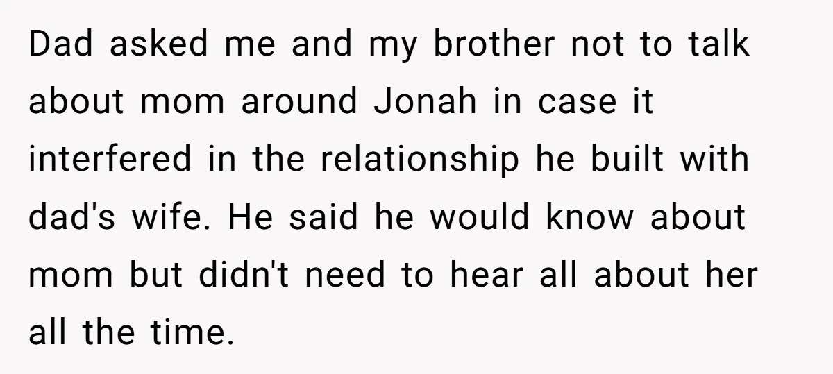 Dad asked me and my brother not to talk about mom around Jonah in case it interfered in the relationship he built with dad's wife. He said he would know...