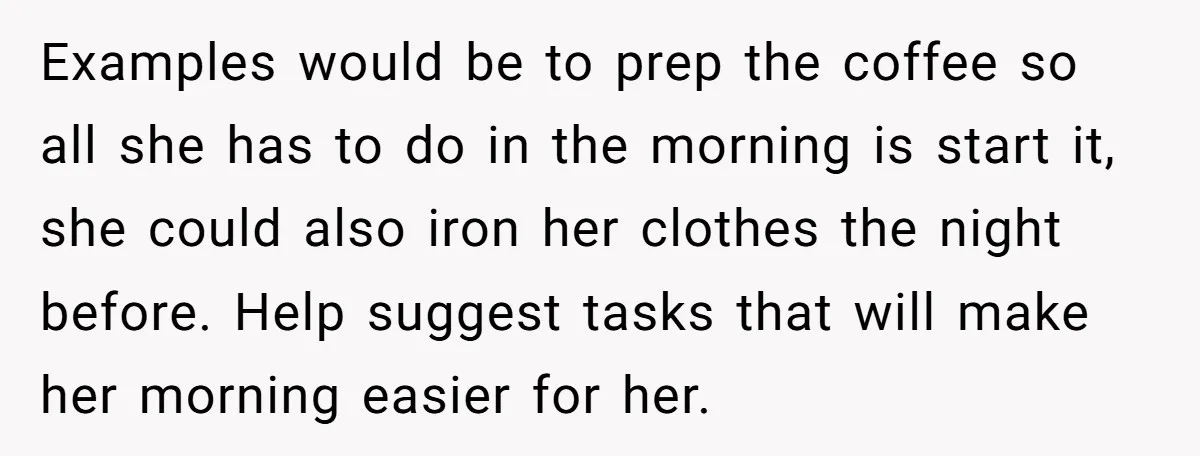 Examples would be to prep the coffee so all she has to do in the morning is start it, she could also iron her clothes the night before. Help suggest...