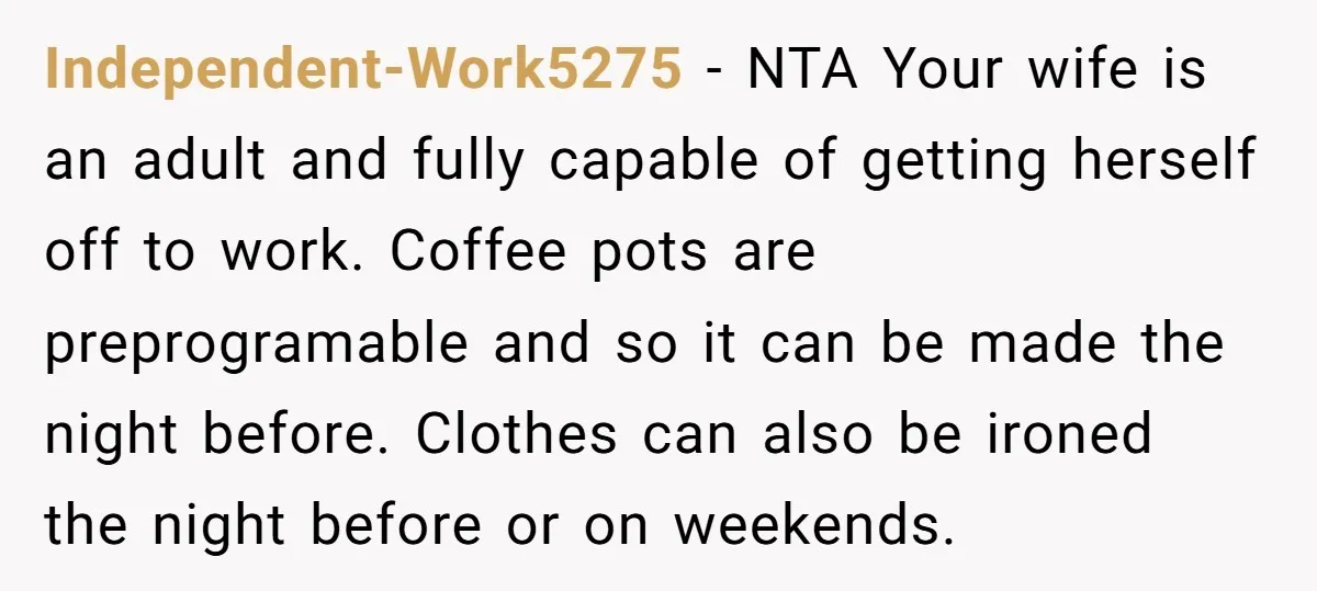 Independent-Work5275 − NTA Your wife is an adult and fully capable of getting herself off to work. Coffee pots are preprogramable and so it can be made the night before....