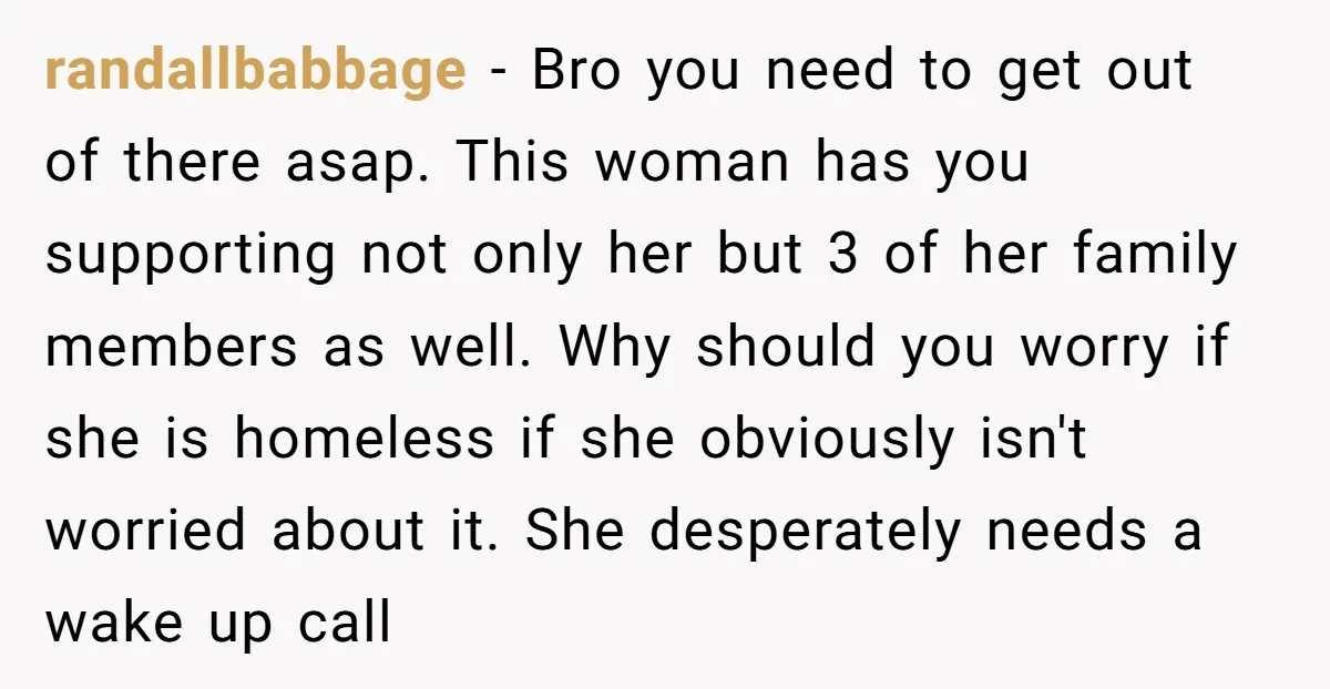 randallbabbage − Bro you need to get out of there asap. This woman has you supporting not only her but 3 of her family members as well. Why should you...