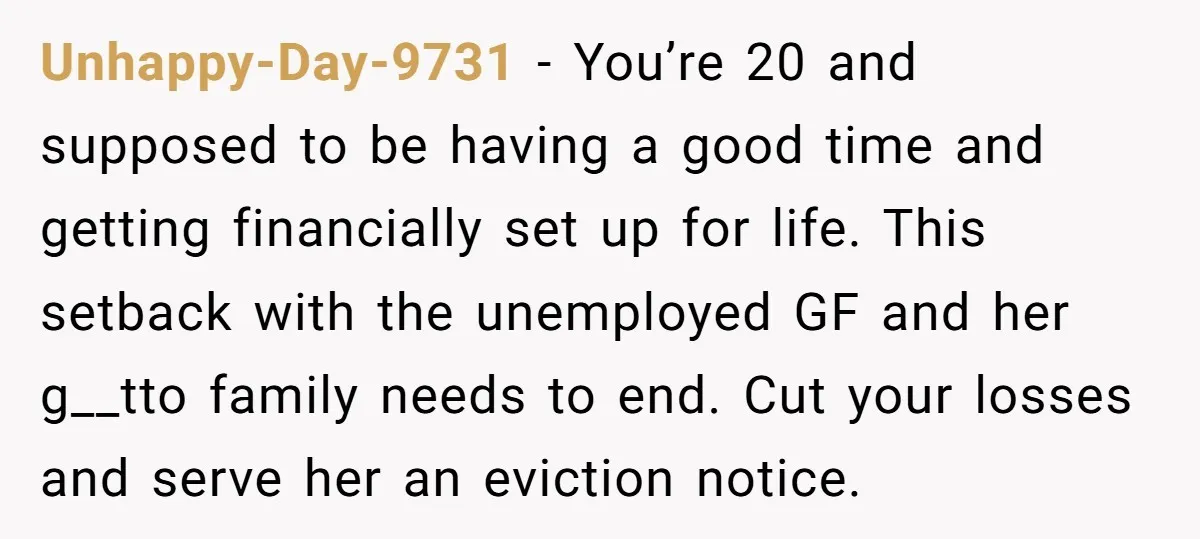 Unhappy-Day-9731 − You’re 20 and supposed to be having a good time and getting financially set up for life. This setback with the unemployed GF and her g__tto family needs...