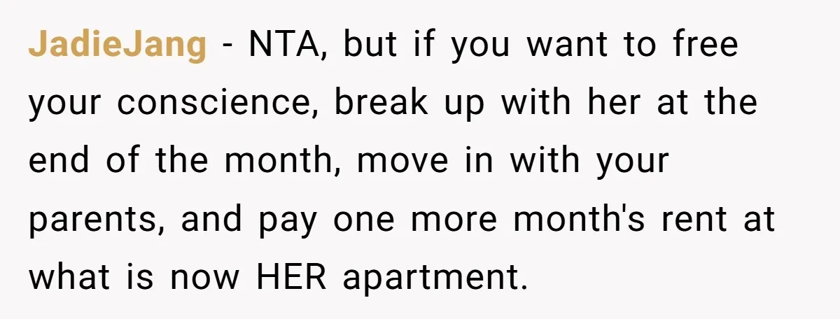JadieJang − NTA, but if you want to free your conscience, break up with her at the end of the month, move in with your parents, and pay one more...