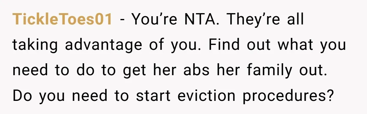 TickleToes01 − You’re NTA. They’re all taking advantage of you. Find out what you need to do to get her abs her family out. Do you need to start eviction...