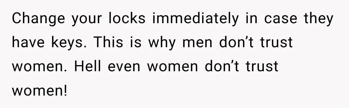 Change your locks immediately in case they have keys. This is why men don’t trust women. Hell even women don’t trust women!