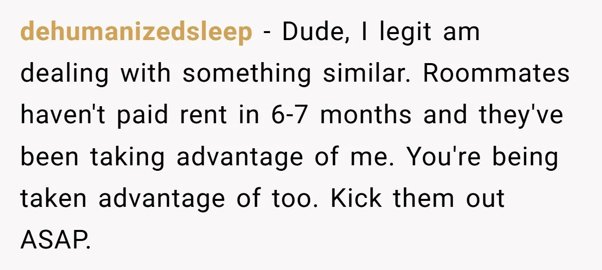 dehumanizedsleep − Dude, I legit am dealing with something similar. Roommates haven't paid rent in 6-7 months and they've been taking advantage of me. You're being taken advantage of too....