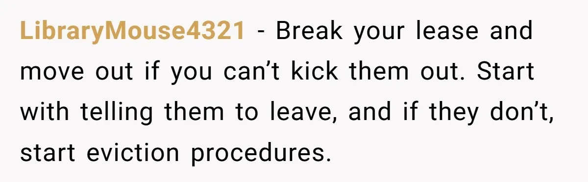 LibraryMouse4321 − Break your lease and move out if you can’t kick them out. Start with telling them to leave, and if they don’t, start eviction procedures.
