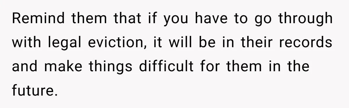 Remind them that if you have to go through with legal eviction, it will be in their records and make things difficult for them in the future.