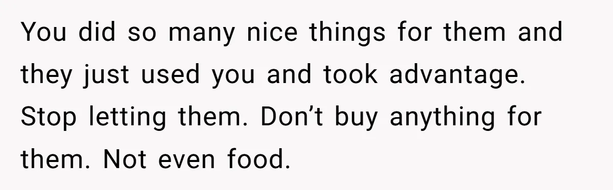 You did so many nice things for them and they just used you and took advantage. Stop letting them. Don’t buy anything for them. Not even food.
