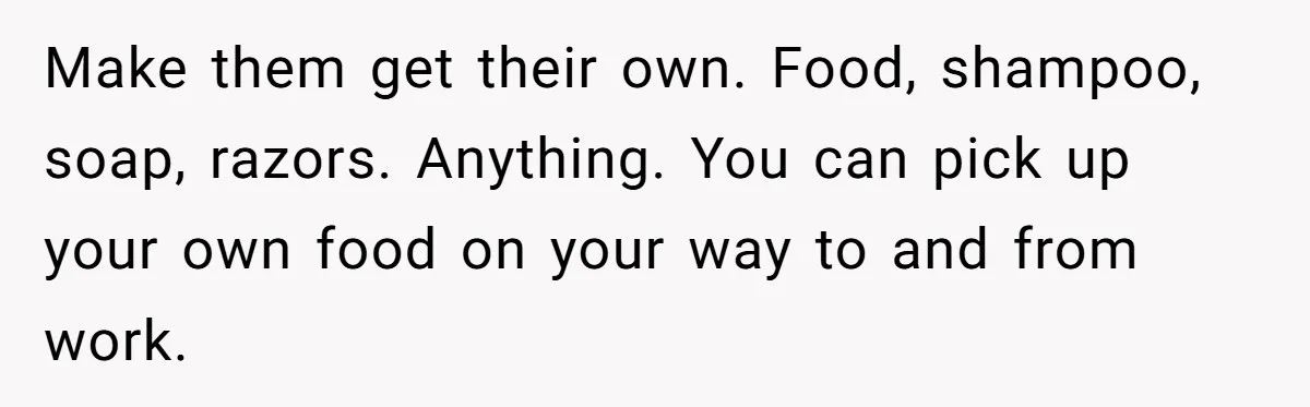 Make them get their own. Food, shampoo, soap, razors. Anything. You can pick up your own food on your way to and from work.