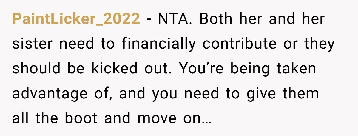 PaintLicker_2022 − NTA. Both her and her sister need to financially contribute or they should be kicked out. You’re being taken advantage of, and you need to give them all...