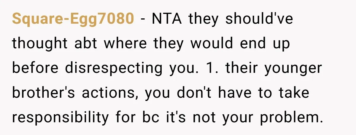 Square-Egg7080 − NTA they should've thought abt where they would end up before disrespecting you. 1. their younger brother's actions, you don't have to take responsibility for bc it's not...