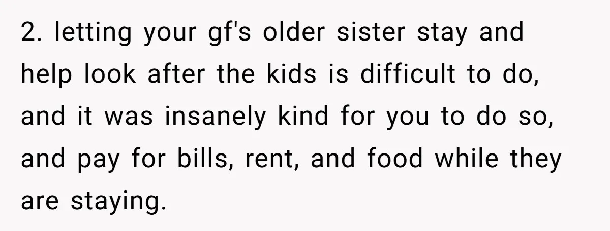 2. letting your gf's older sister stay and help look after the kids is difficult to do, and it was insanely kind for you to do so, and pay for...