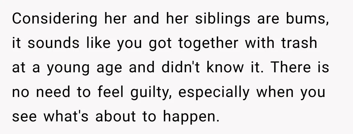 Considering her and her siblings are bums, it sounds like you got together with trash at a young age and didn't know it. There is no need to feel guilty,...