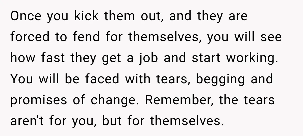 Once you kick them out, and they are forced to fend for themselves, you will see how fast they get a job and start working. You will be faced with...