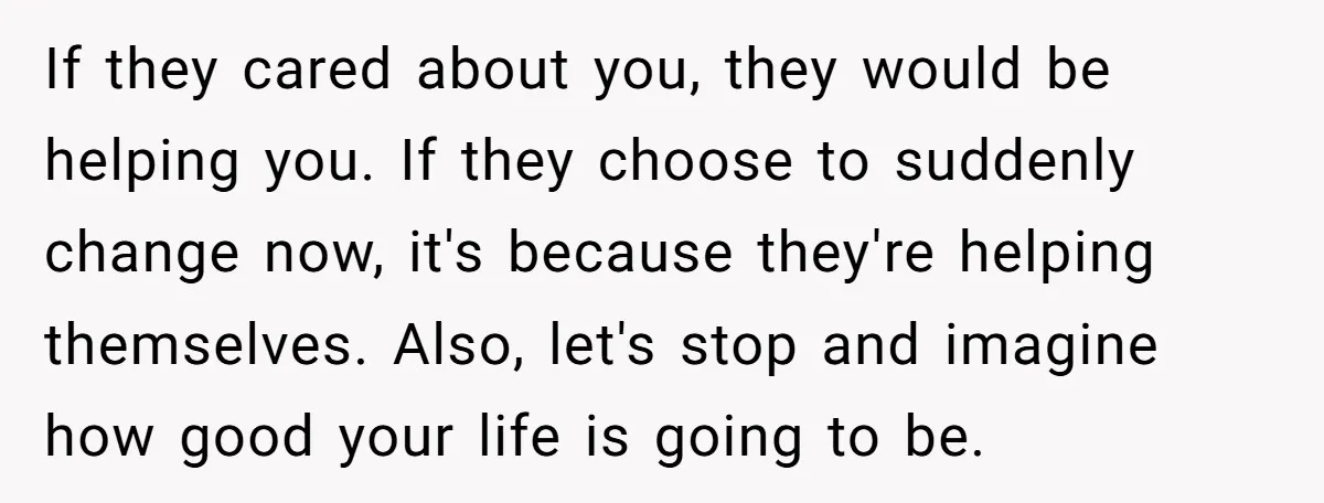 If they cared about you, they would be helping you. If they choose to suddenly change now, it's because they're helping themselves. Also, let's stop and imagine how good your...