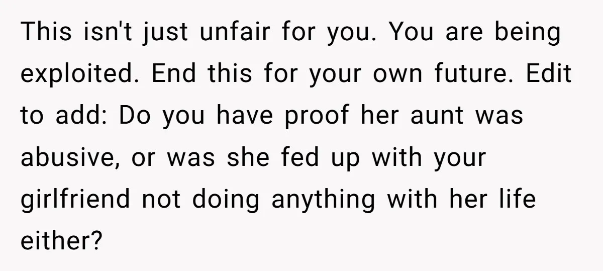 This isn't just unfair for you. You are being exploited. End this for your own future. Edit to add: Do you have proof her aunt was abusive, or was she...