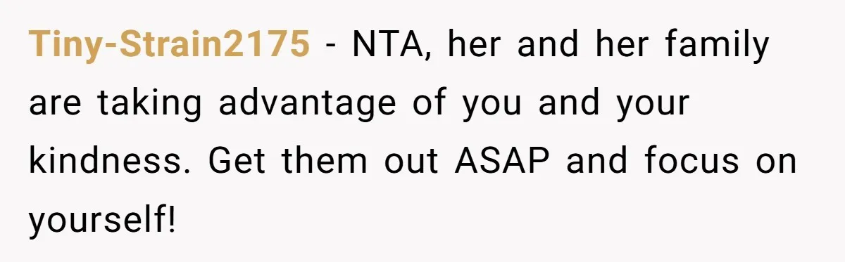Tiny-Strain2175 − NTA, her and her family are taking advantage of you and your kindness. Get them out ASAP and focus on yourself!