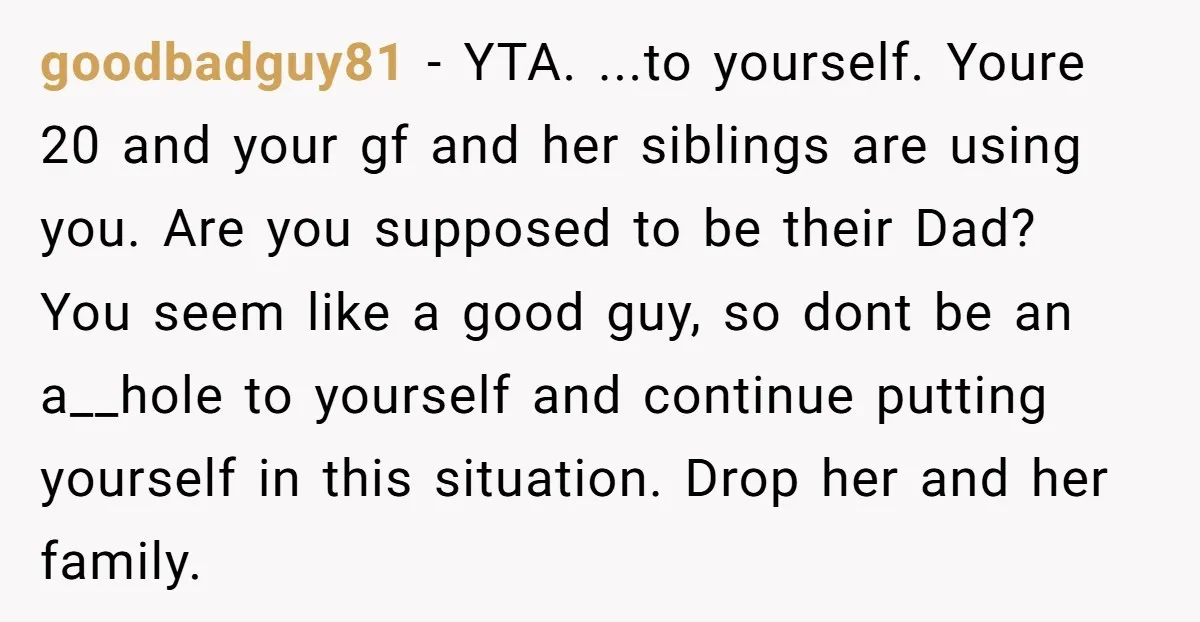 goodbadguy81 − YTA. ...to yourself. Youre 20 and your gf and her siblings are using you. Are you supposed to be their Dad? You seem like a good guy, so...