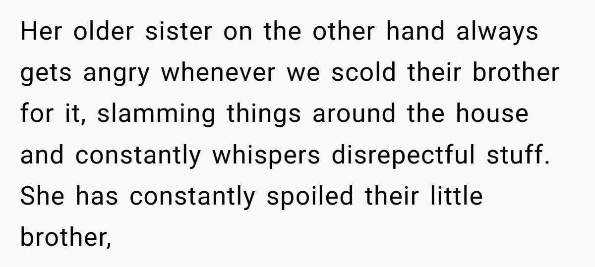 Her older sister on the other hand always gets angry whenever we scold their brother for it, slamming things around the house and constantly whispers disrepectful stuff. She has constantly...