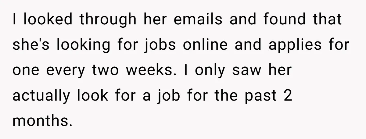 I looked through her emails and found that she's looking for jobs online and applies for one every two weeks. I only saw her actually look for a job for...