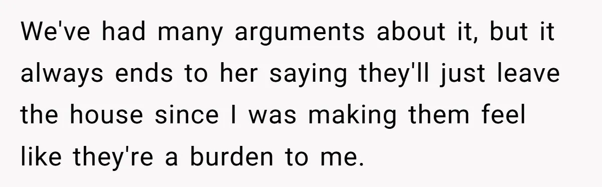 We've had many arguments about it, but it always ends to her saying they'll just leave the house since I was making them feel like they're a burden to me.