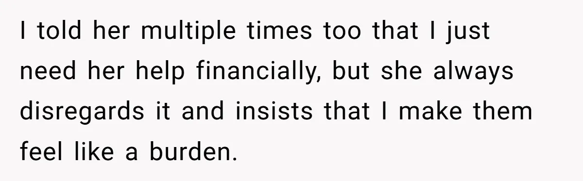 I told her multiple times too that I just need her help financially, but she always disregards it and insists that I make them feel like a burden.