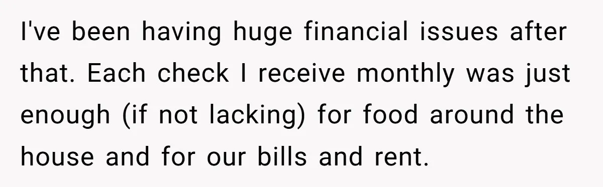 I've been having huge financial issues after that. Each check I receive monthly was just enough (if not lacking) for food around the house and for our bills and rent.
