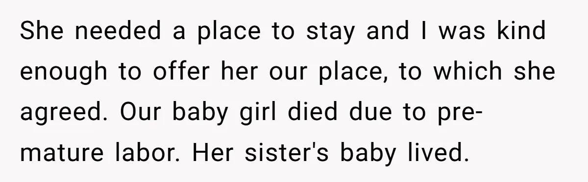 She needed a place to stay and I was kind enough to offer her our place, to which she agreed. Our baby girl died due to pre-mature labor. Her sister's...