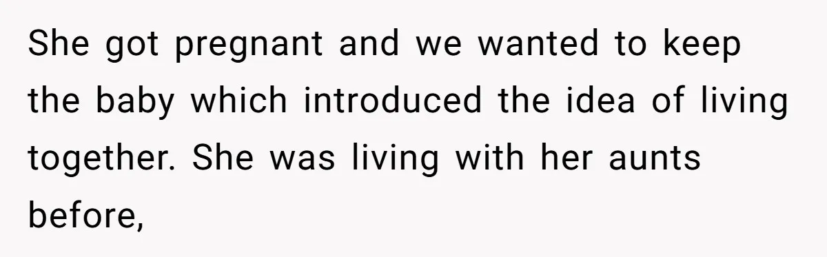 She got pregnant and we wanted to keep the baby which introduced the idea of living together. She was living with her aunts before,
