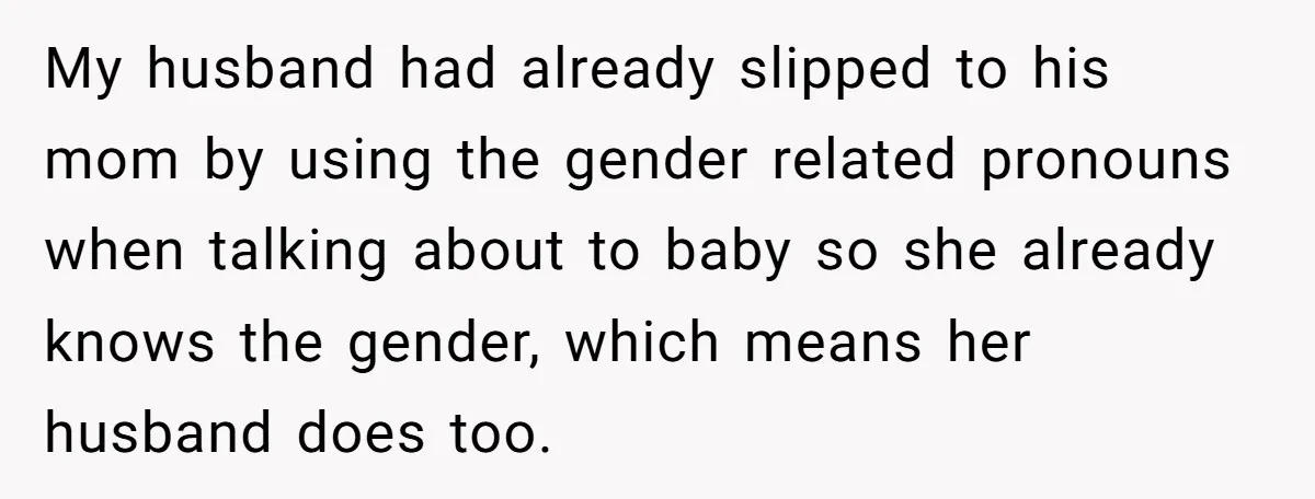 My husband had already slipped to his mom by using the gender related pronouns when talking about to baby so she already knows the gender, which means her husband does...