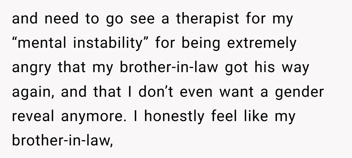 and need to go see a therapist for my “mental instability” for being extremely angry that my brother-in-law got his way again, and that I don’t even want a gender...