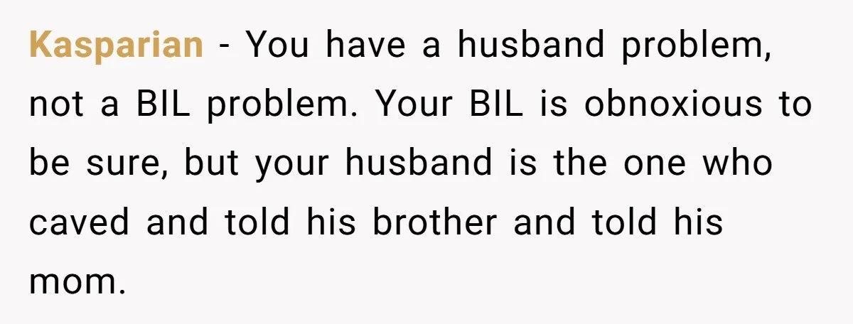 Kasparian − You have a husband problem, not a BIL problem. Your BIL is obnoxious to be sure, but your husband is the one who caved and told his brother...