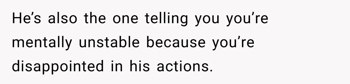 He’s also the one telling you you’re mentally unstable because you’re disappointed in his actions.